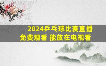 2024乒乓球比赛直播免费观看 能放在电视看